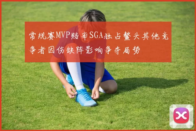 常规赛MVP赔率SGA独占鳌头其他竞争者因伤缺阵影响争夺局势