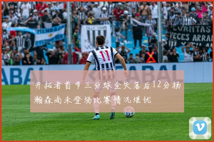 开拓者首节三分球全失落后12分杨瀚森尚未登场比赛情况堪忧
