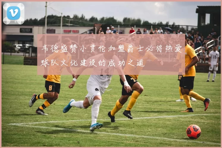韦德盛赞小贾伦加盟爵士必将热爱球队文化建设的成功之道