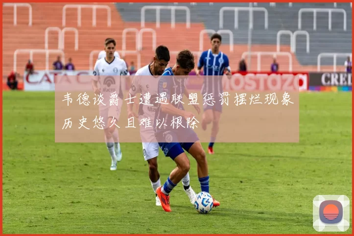 韦德谈爵士遭遇联盟惩罚摆烂现象历史悠久且难以根除