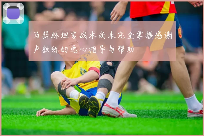 马瑟林坦言战术尚未完全掌握感谢卢教练的悉心指导与帮助