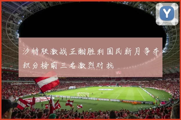 沙特联激战正酣胜利国民新月争夺积分榜前三名激烈对抗