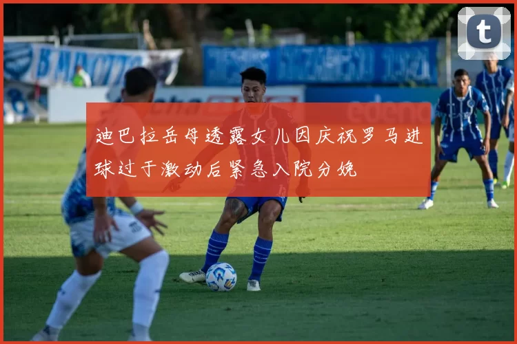 迪巴拉岳母透露女儿因庆祝罗马进球过于激动后紧急入院分娩