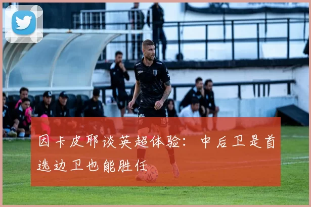 因卡皮耶谈英超体验：中后卫是首选边卫也能胜任