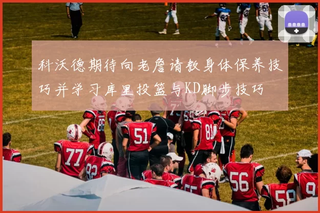 科沃德期待向老詹请教身体保养技巧并学习库里投篮与KD脚步技巧