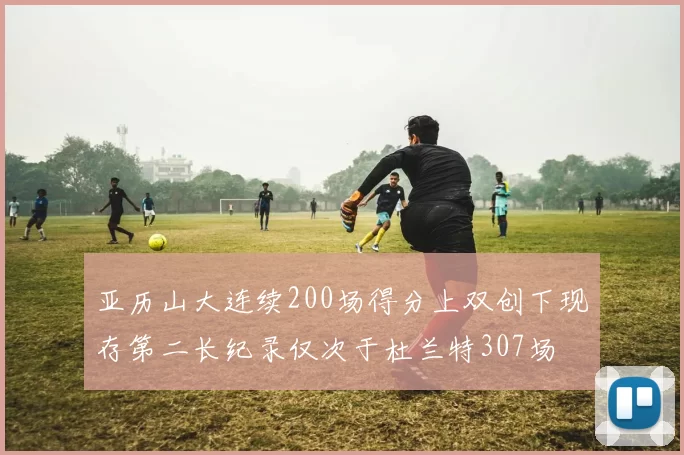 亚历山大连续200场得分上双创下现存第二长纪录仅次于杜兰特307场