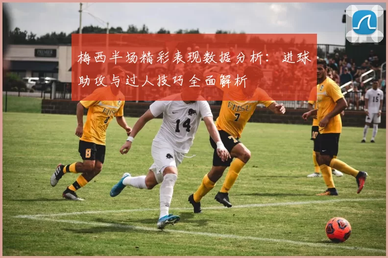 梅西半场精彩表现数据分析：进球助攻与过人技巧全面解析