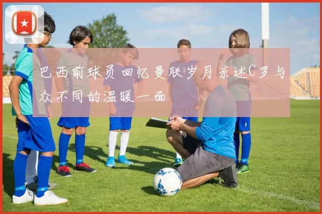 巴西前球员回忆曼联岁月亲述C罗与众不同的温暖一面