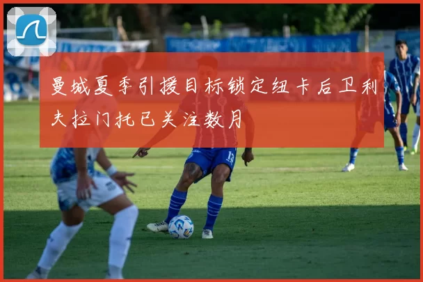 曼城夏季引援目标锁定纽卡后卫利夫拉门托已关注数月