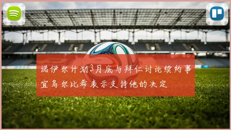 诺伊尔计划3月底与拜仁讨论续约事宜乌尔比希表示支持他的决定