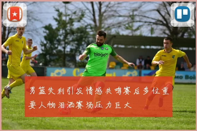男篮失利引发情感共鸣赛后多位重要人物泪洒赛场压力巨大