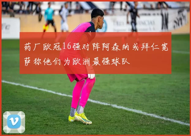 药厂欧冠16强对阵阿森纳或拜仁宽萨称他们为欧洲最强球队