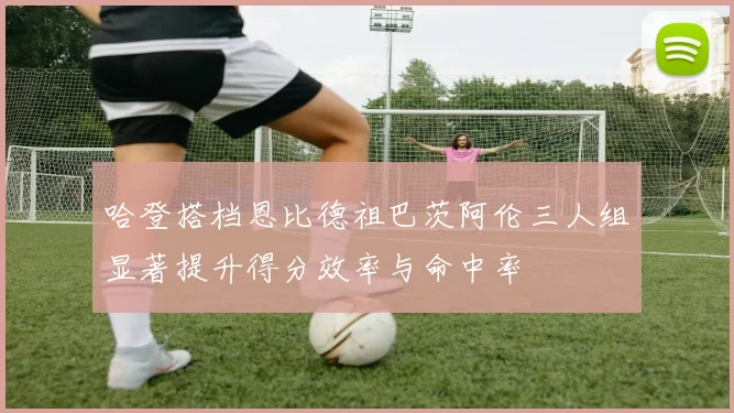 哈登搭档恩比德祖巴茨阿伦三人组显著提升得分效率与命中率