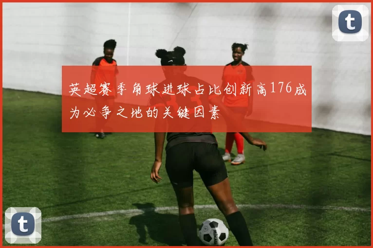 英超赛季角球进球占比创新高176成为必争之地的关键因素