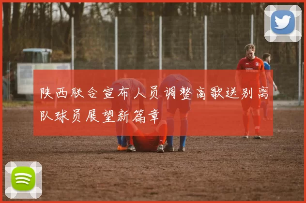 陕西联合宣布人员调整高歌送别离队球员展望新篇章