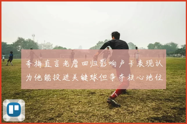 夸梅直言老詹回归影响卢卡表现认为他能投进关键球但争夺核心地位成阻碍