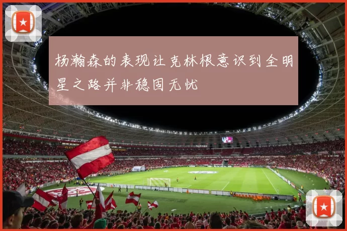 杨瀚森的表现让克林根意识到全明星之路并非稳固无忧