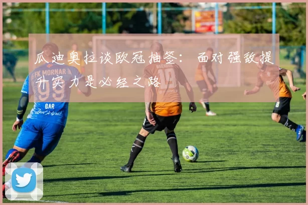 瓜迪奥拉谈欧冠抽签：面对强敌提升实力是必经之路