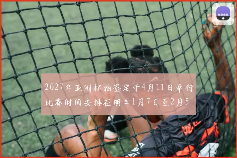 2027年亚洲杯抽签定于4月11日举行比赛时间安排在明年1月7日至2月5日