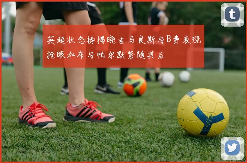 英超状态榜揭晓吉马良斯与B费表现抢眼加布与帕尔默紧随其后