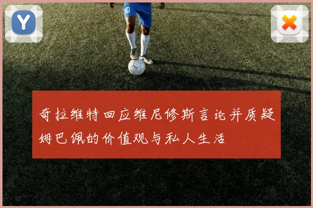 奇拉维特回应维尼修斯言论并质疑姆巴佩的价值观与私人生活