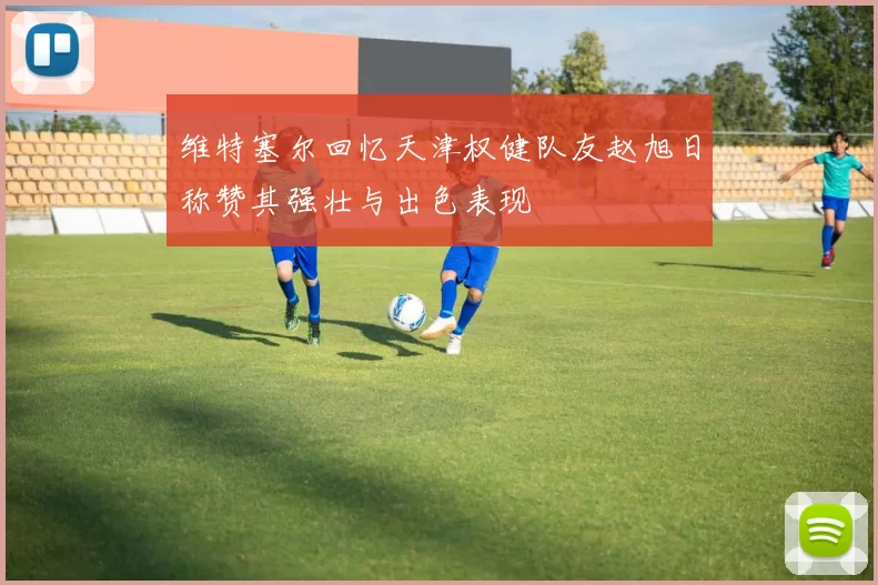 维特塞尔回忆天津权健队友赵旭日称赞其强壮与出色表现