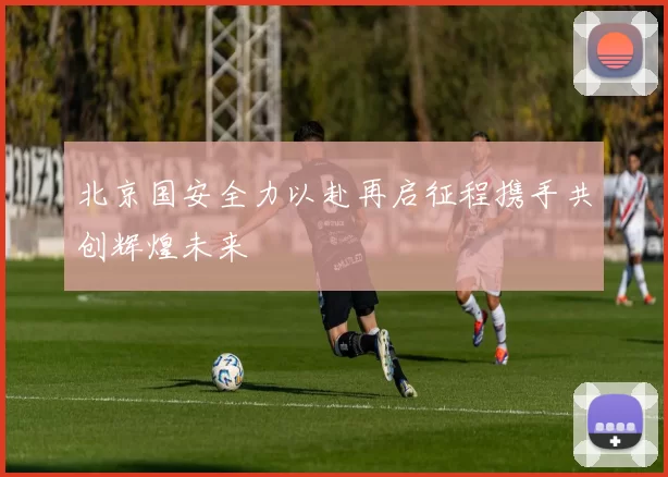 北京国安全力以赴再启征程携手共创辉煌未来