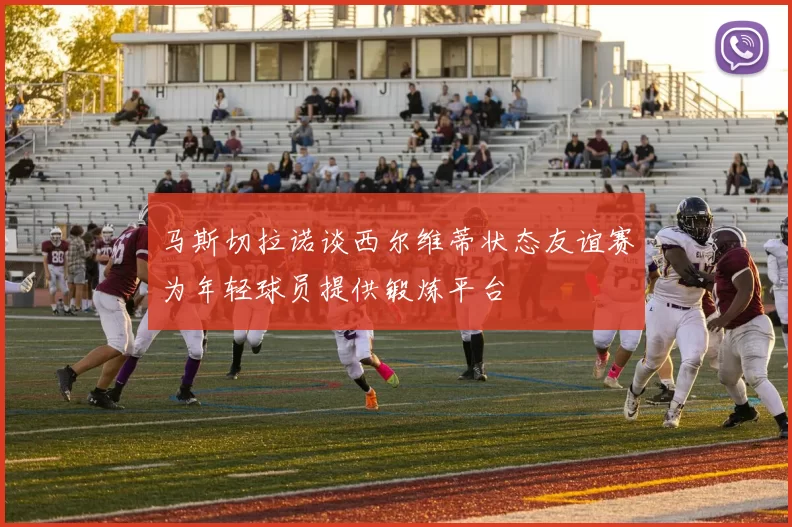 马斯切拉诺谈西尔维蒂状态友谊赛为年轻球员提供锻炼平台