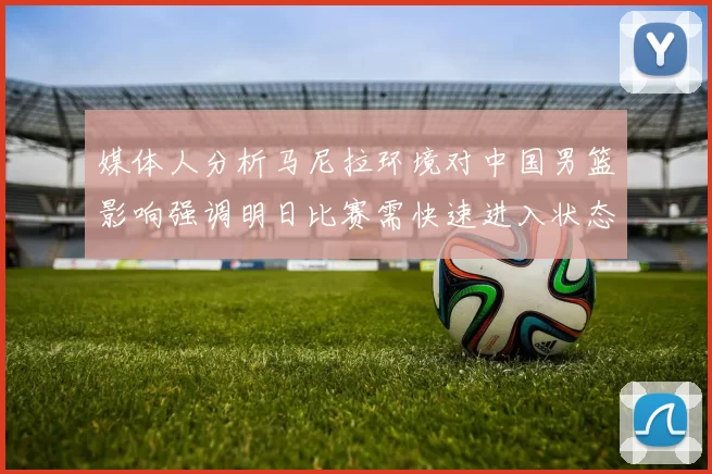 媒体人分析马尼拉环境对中国男篮影响强调明日比赛需快速进入状态