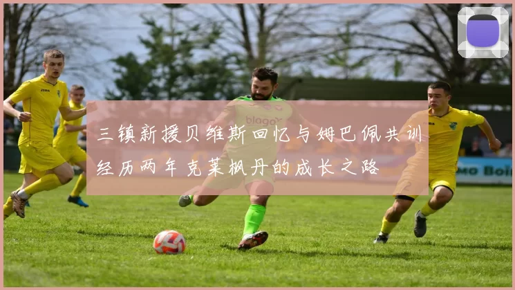 三镇新援贝维斯回忆与姆巴佩共训经历两年克莱枫丹的成长之路