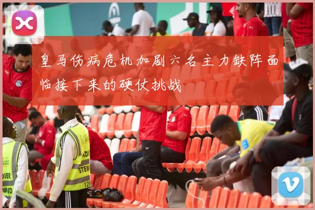 皇马伤病危机加剧六名主力缺阵面临接下来的硬仗挑战