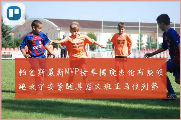 帕金斯最新MVP榜单揭晓杰伦布朗领跑坎宁安紧随其后文班亚马位列第三