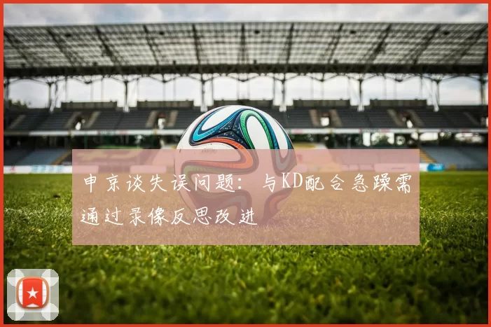 申京谈失误问题：与KD配合急躁需通过录像反思改进