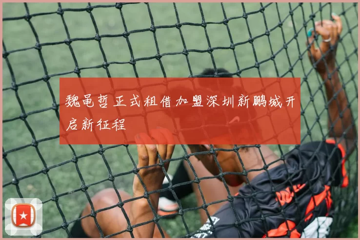 魏黾哲正式租借加盟深圳新鹏城开启新征程