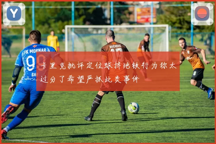 卡里克批评定位球挤地铁行为称太过分了希望严抓此类事件