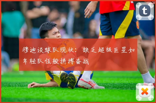 穆迪谈球队现状：缺乏超级巨星如年轻队伍般拼搏奋战