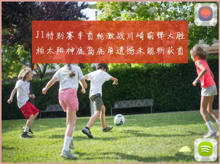 J1特别赛季首轮激战川崎前锋大胜柏太阳神鹿岛鹿角遗憾未能斩获首胜