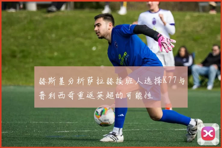 赫斯基分析萨拉赫接班人选择K77与普利西奇重返英超的可能性