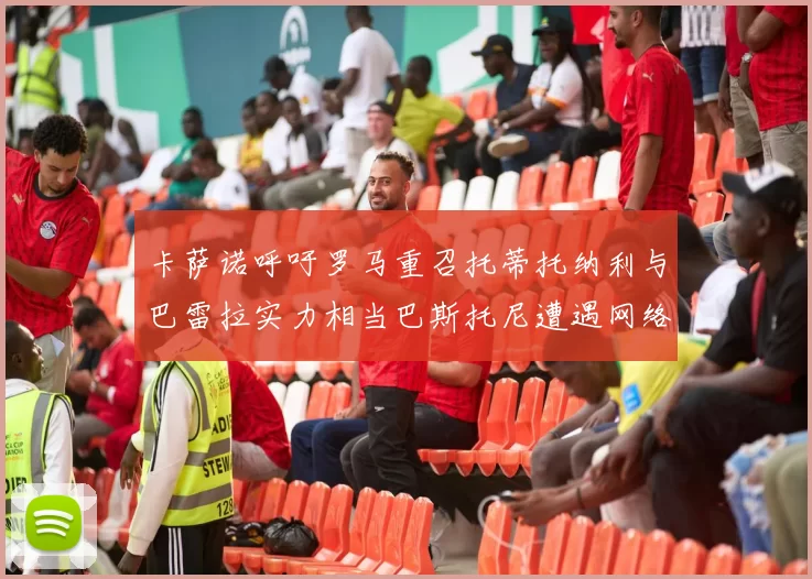 卡萨诺呼吁罗马重召托蒂托纳利与巴雷拉实力相当巴斯托尼遭遇网络暴力